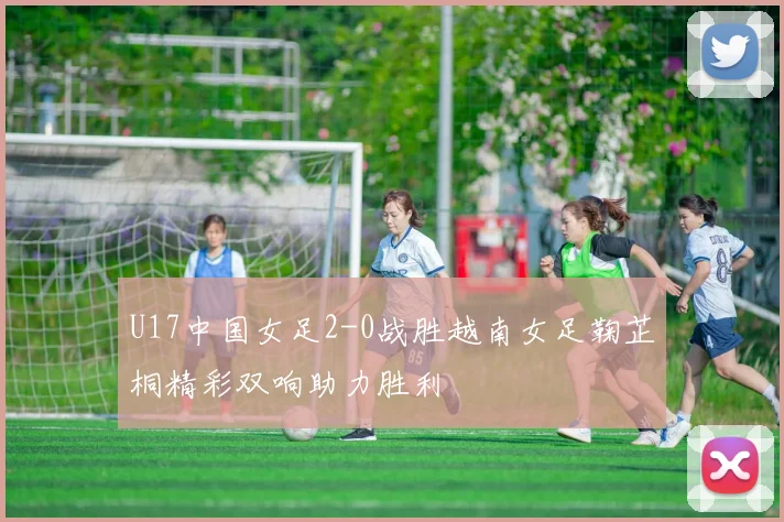U17中国女足2-0战胜越南女足鞠芷桐精彩双响助力胜利