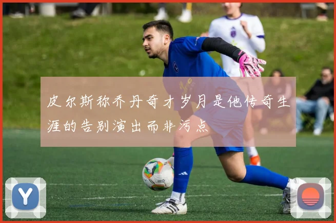 皮尔斯称乔丹奇才岁月是他传奇生涯的告别演出而非污点