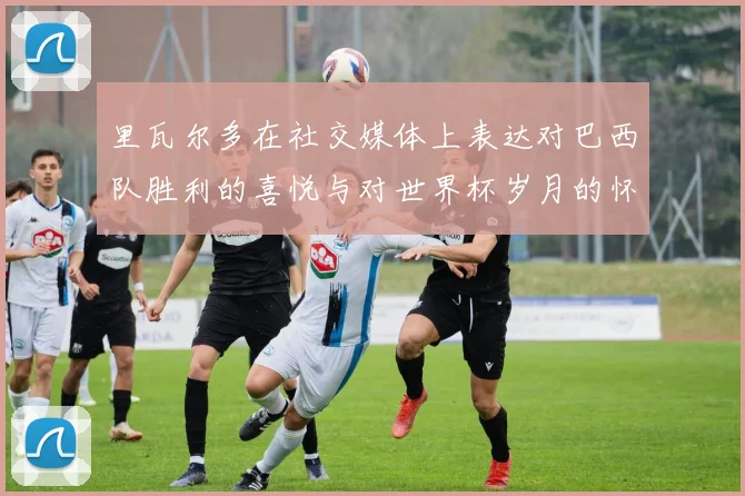 里瓦尔多在社交媒体上表达对巴西队胜利的喜悦与对世界杯岁月的怀念