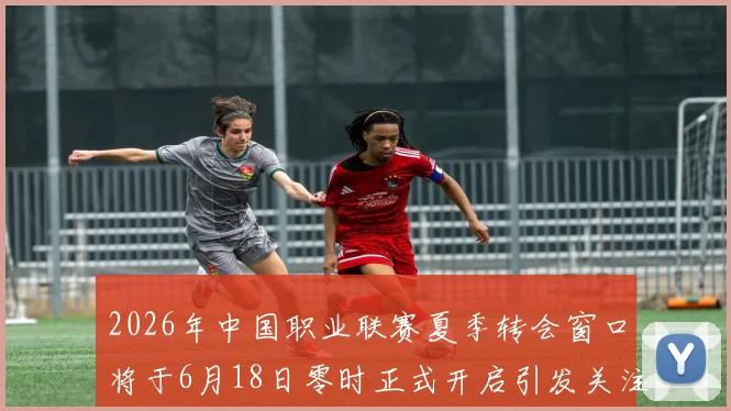 2026年中国职业联赛夏季转会窗口将于6月18日零时正式开启引发关注