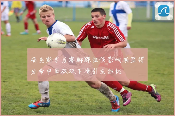 福克斯季后赛脚踝扭伤影响明显得分命中率双双下滑引发担忧