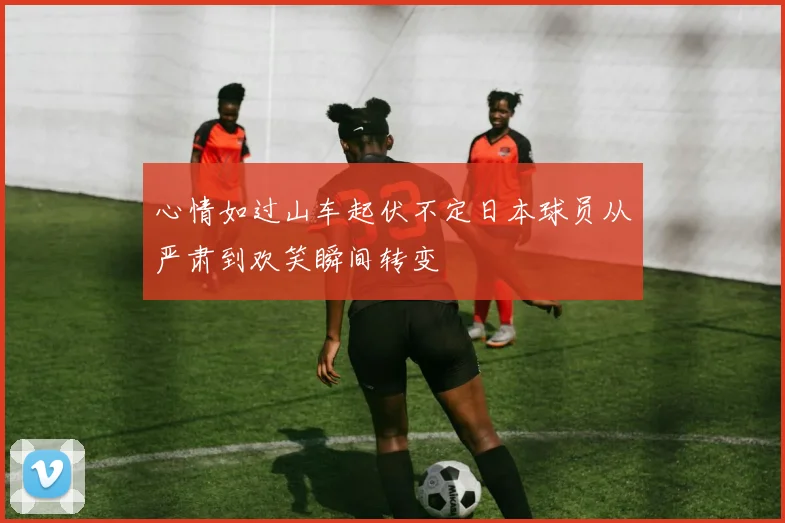 心情如过山车起伏不定日本球员从严肃到欢笑瞬间转变