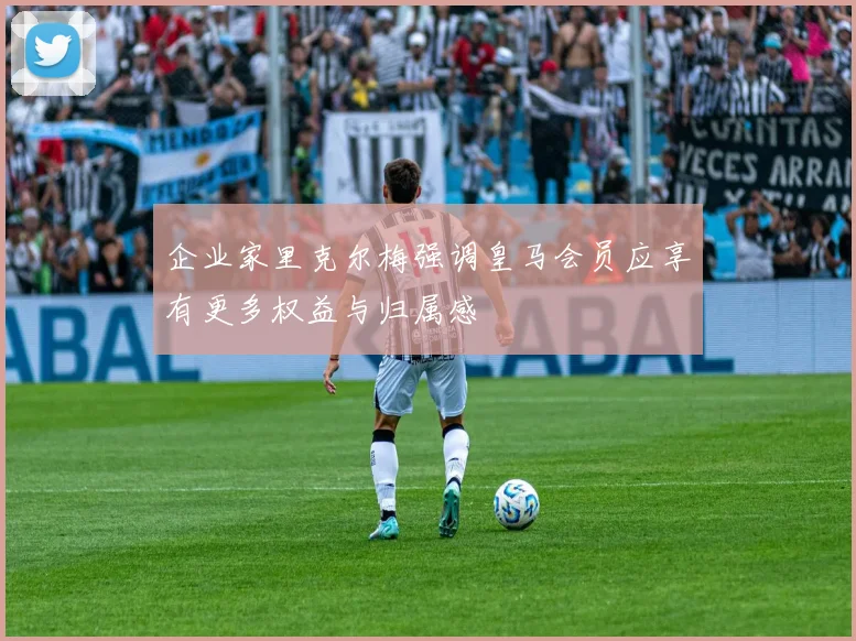 企业家里克尔梅强调皇马会员应享有更多权益与归属感