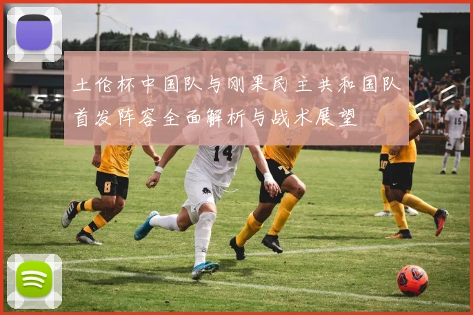 土伦杯中国队与刚果民主共和国队首发阵容全面解析与战术展望