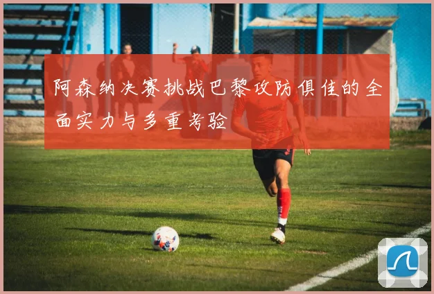 阿森纳决赛挑战巴黎攻防俱佳的全面实力与多重考验