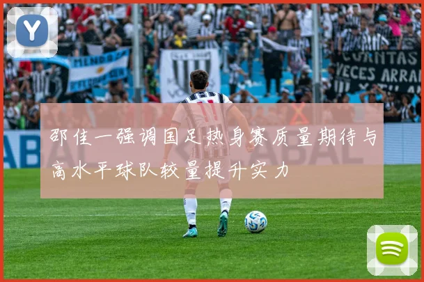 邵佳一强调国足热身赛质量期待与高水平球队较量提升实力