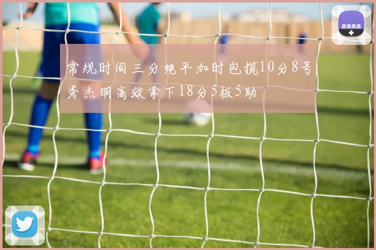 常规时间三分绝平加时包揽10分8号秀杰明高效拿下18分5板5助