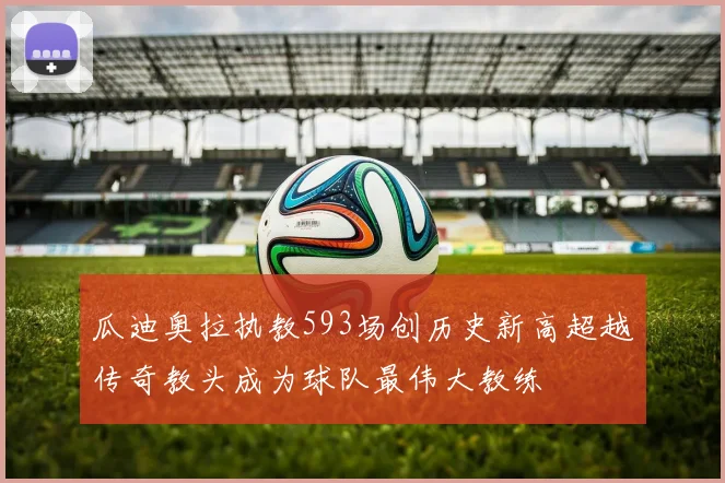 瓜迪奥拉执教593场创历史新高超越传奇教头成为球队最伟大教练
