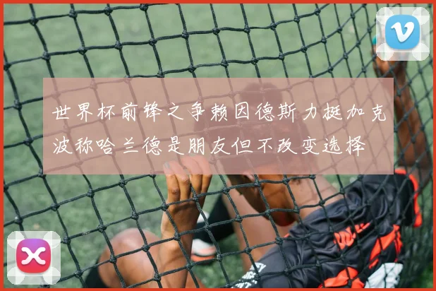 世界杯前锋之争赖因德斯力挺加克波称哈兰德是朋友但不改变选择