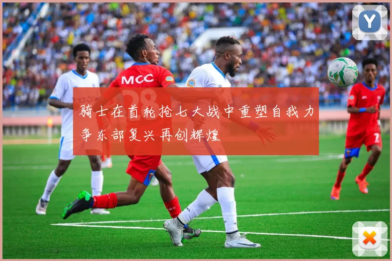 骑士在首轮抢七大战中重塑自我力争东部复兴再创辉煌